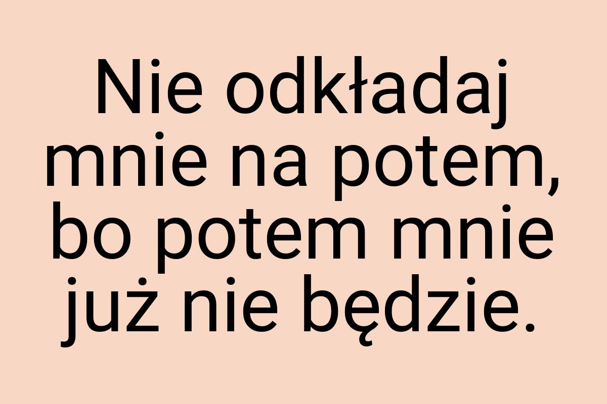 Nie odkładaj mnie na potem, bo potem mnie już nie będzie