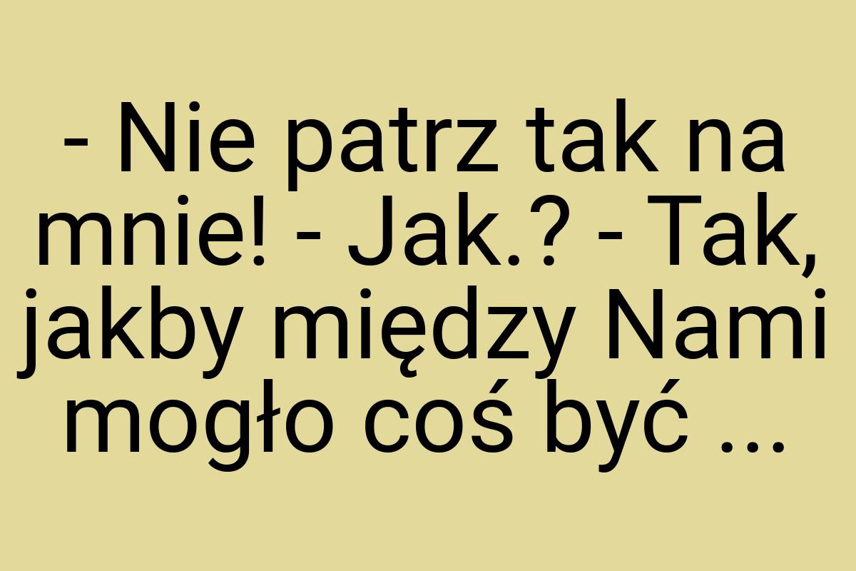 - Nie patrz tak na mnie! - Jak.? - Tak, jakby między Nami