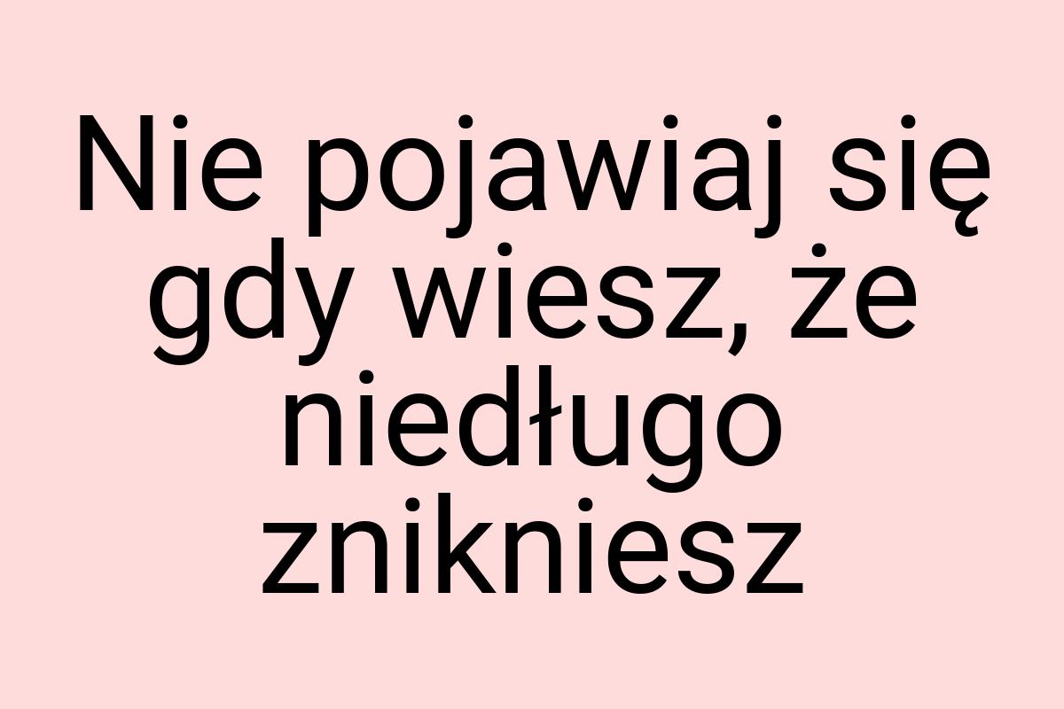 Nie pojawiaj się gdy wiesz, że niedługo znikniesz