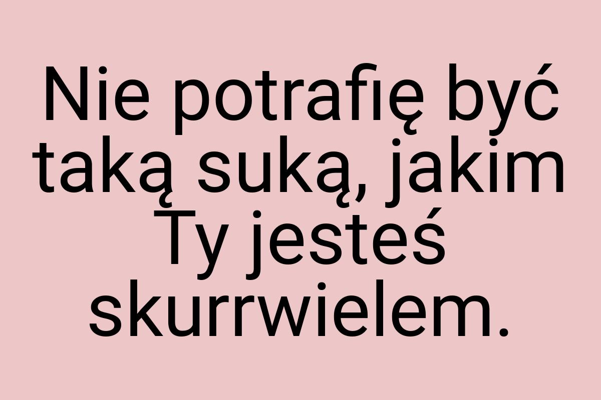 Nie potrafię być taką suką, jakim Ty jesteś skurrwielem