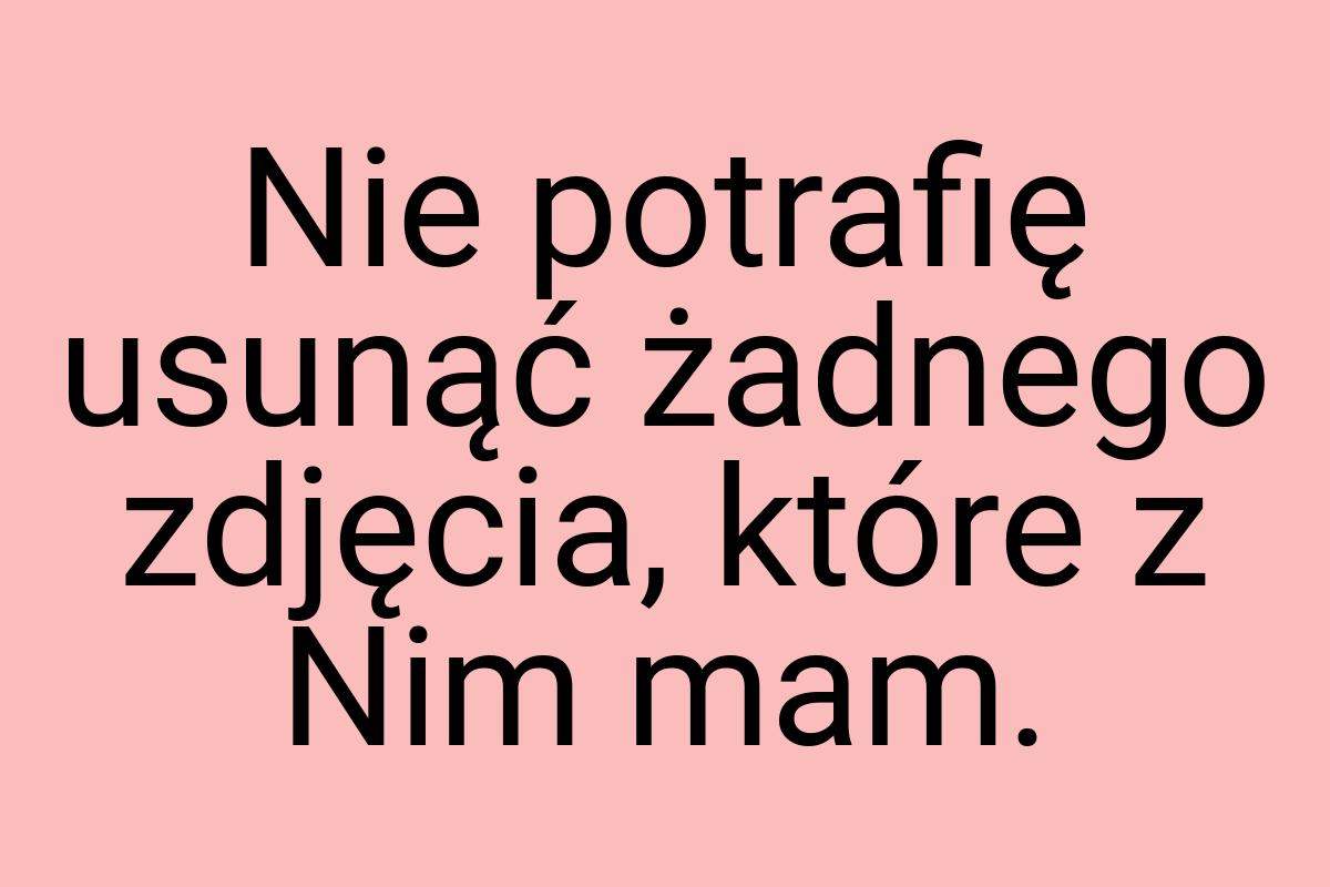 Nie potrafię usunąć żadnego zdjęcia, które z Nim mam