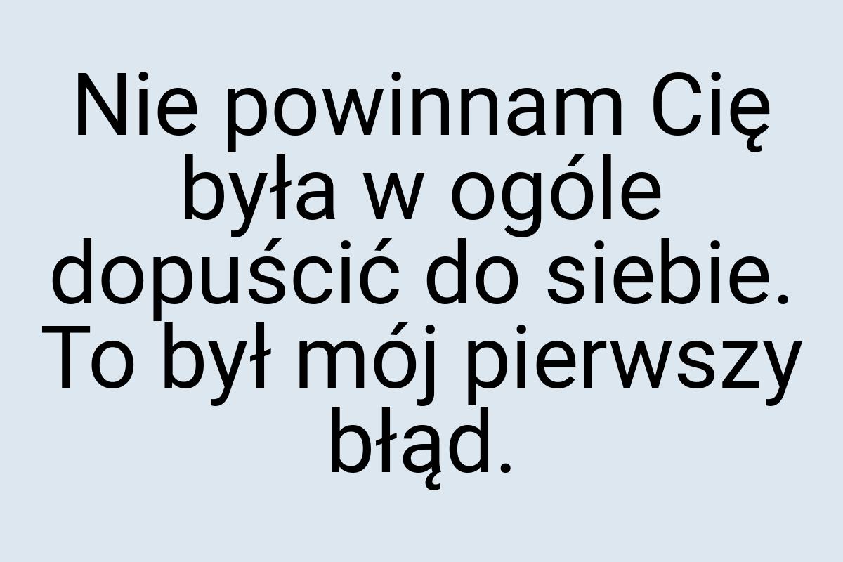 Nie powinnam Cię była w ogóle dopuścić do siebie. To był