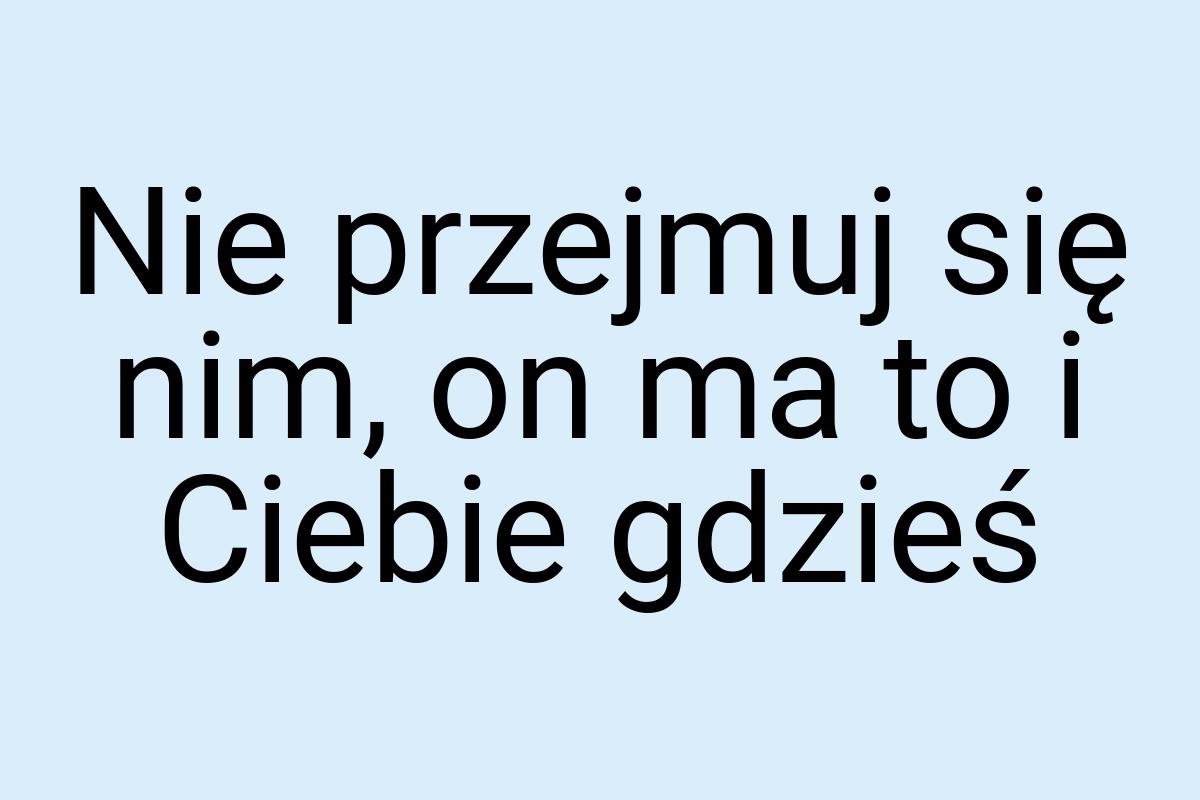 Nie przejmuj się nim, on ma to i Ciebie gdzieś