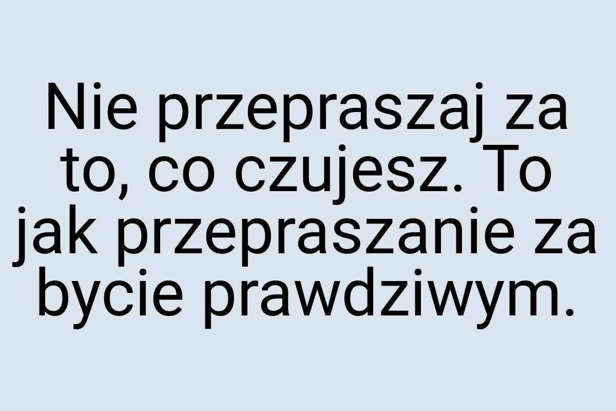 Nie przepraszaj za to, co czujesz. To jak przepraszanie za