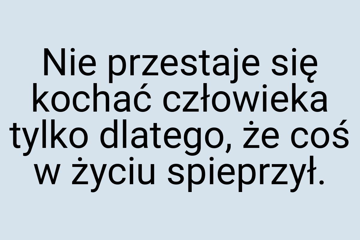 Nie przestaje się kochać człowieka tylko dlatego, że coś w