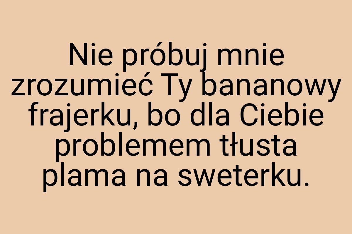 Nie próbuj mnie zrozumieć Ty bananowy frajerku, bo dla