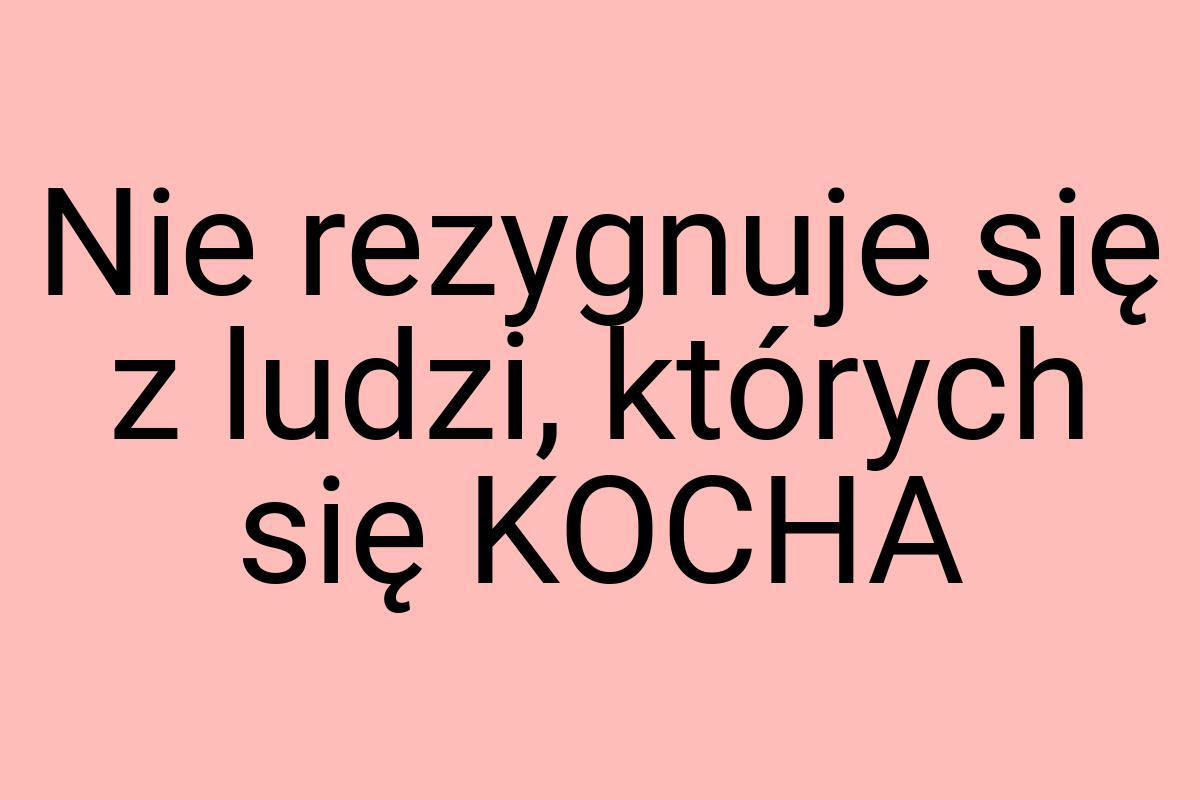 Nie rezygnuje się z ludzi, których się KOCHA