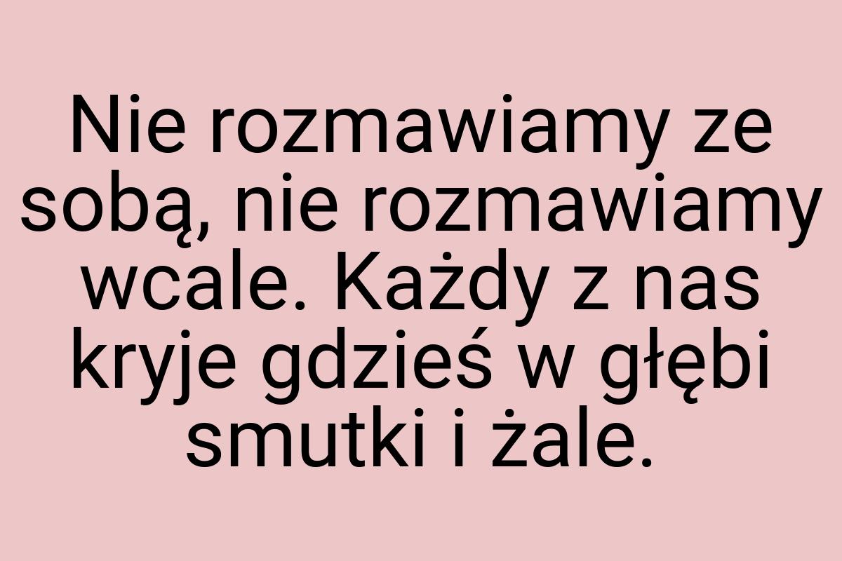 Nie rozmawiamy ze sobą, nie rozmawiamy wcale. Każdy z nas