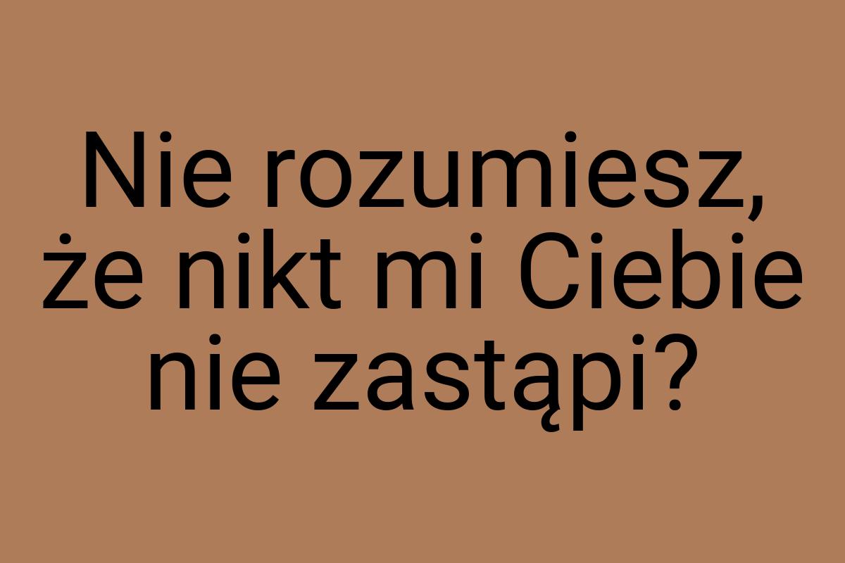 Nie rozumiesz, że nikt mi Ciebie nie zastąpi