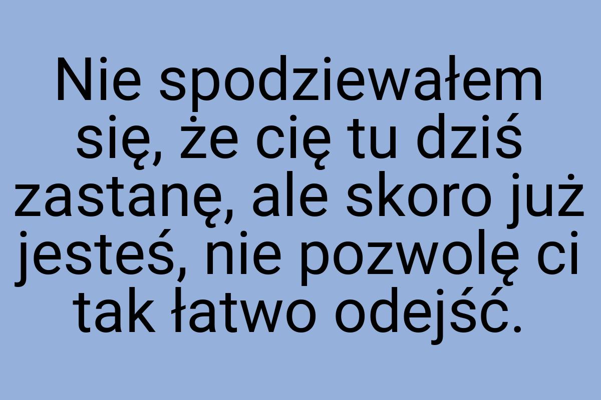 Nie spodziewałem się, że cię tu dziś zastanę, ale skoro już