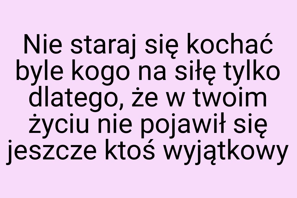 Nie staraj się kochać byle kogo na siłę tylko dlatego, że w