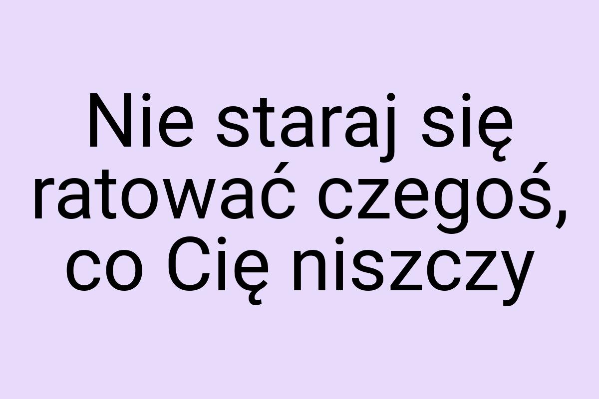 Nie staraj się ratować czegoś, co Cię niszczy