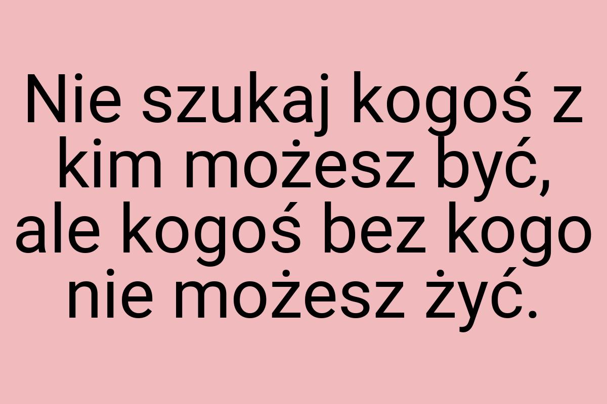 Nie szukaj kogoś z kim możesz być, ale kogoś bez kogo nie