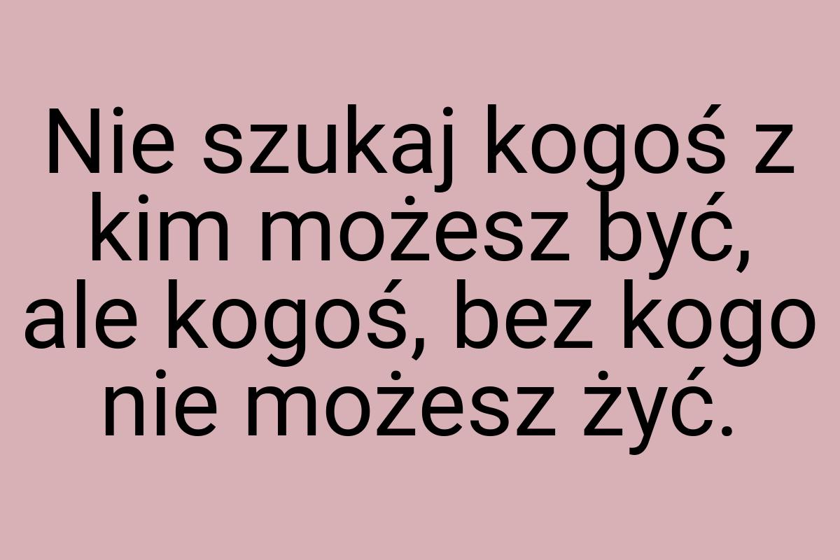 Nie szukaj kogoś z kim możesz być, ale kogoś, bez kogo nie