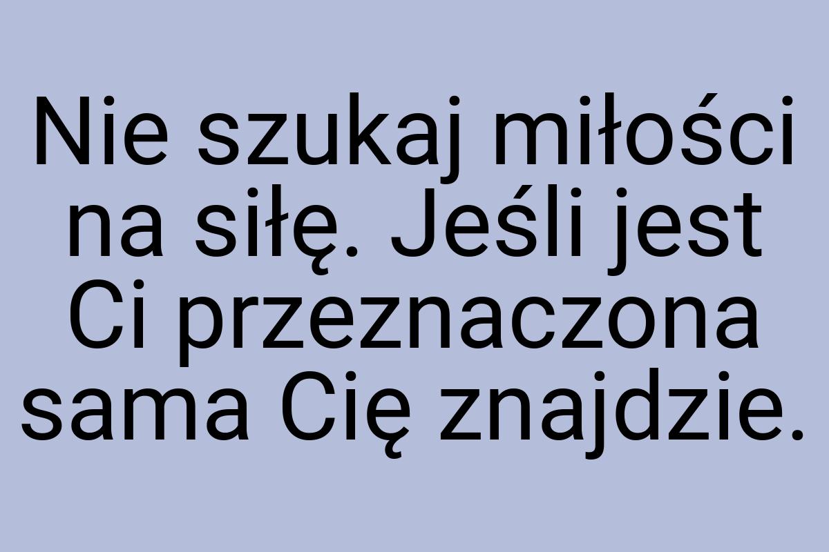 Nie szukaj miłości na siłę. Jeśli jest Ci przeznaczona sama