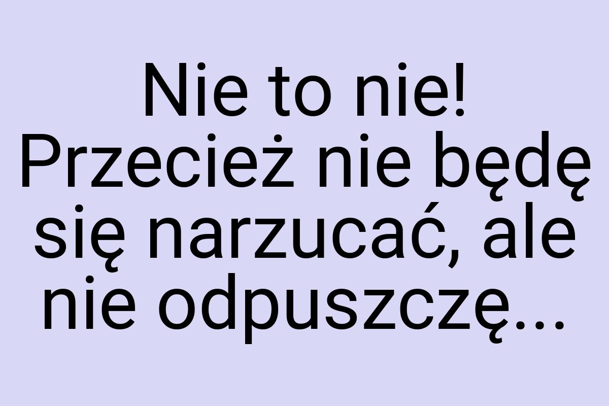 Nie to nie! Przecież nie będę się narzucać, ale nie