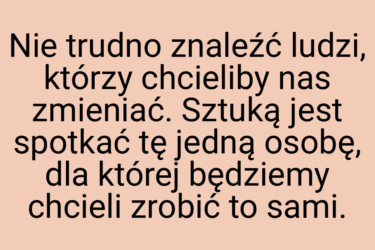 Nie trudno znaleźć ludzi, którzy chcieliby nas zmieniać