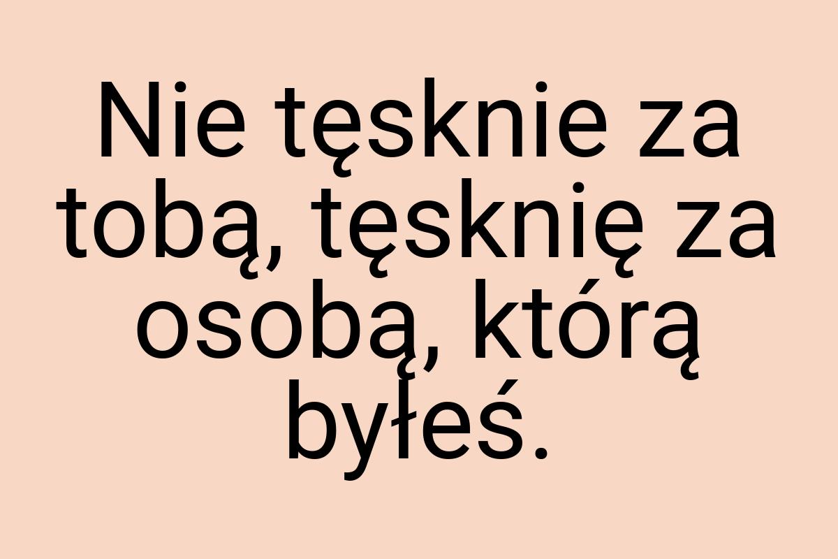 Nie tęsknie za tobą, tęsknię za osobą, którą byłeś