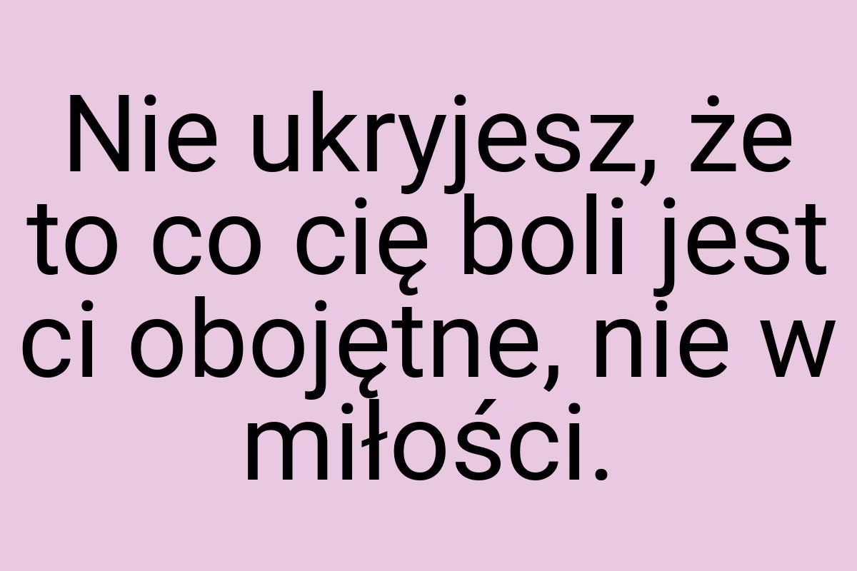 Nie ukryjesz, że to co cię boli jest ci obojętne, nie w