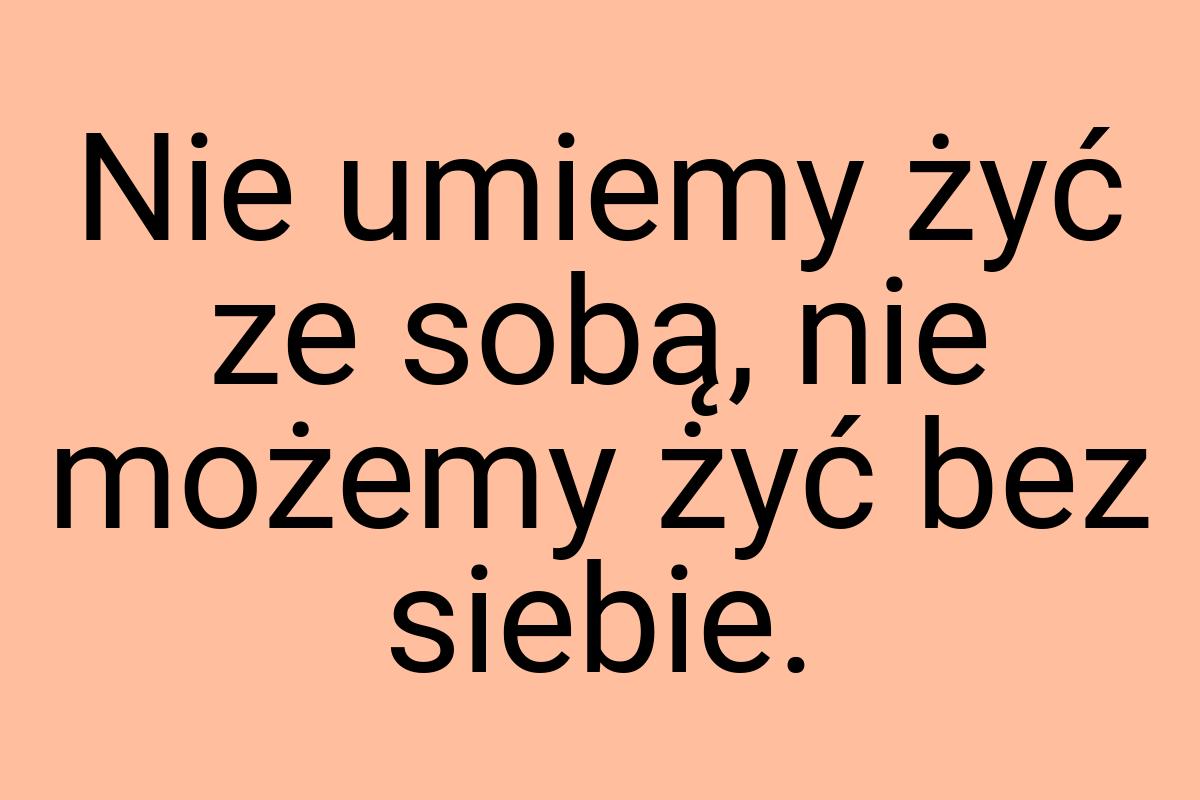 Nie umiemy żyć ze sobą, nie możemy żyć bez siebie