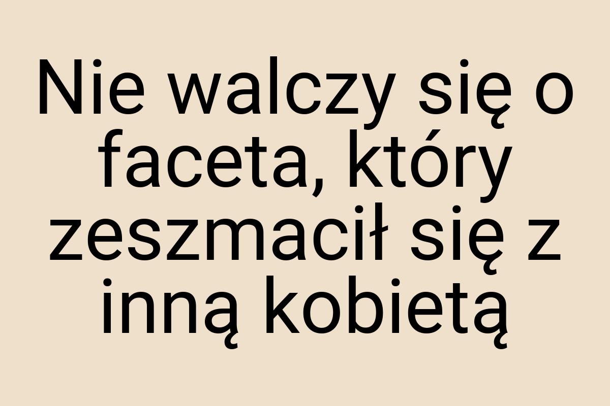 Nie walczy się o faceta, który zeszmacił się z inną kobietą