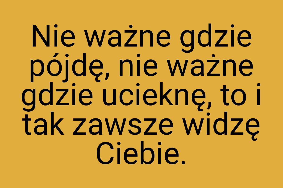 Nie ważne gdzie pójdę, nie ważne gdzie ucieknę, to i tak