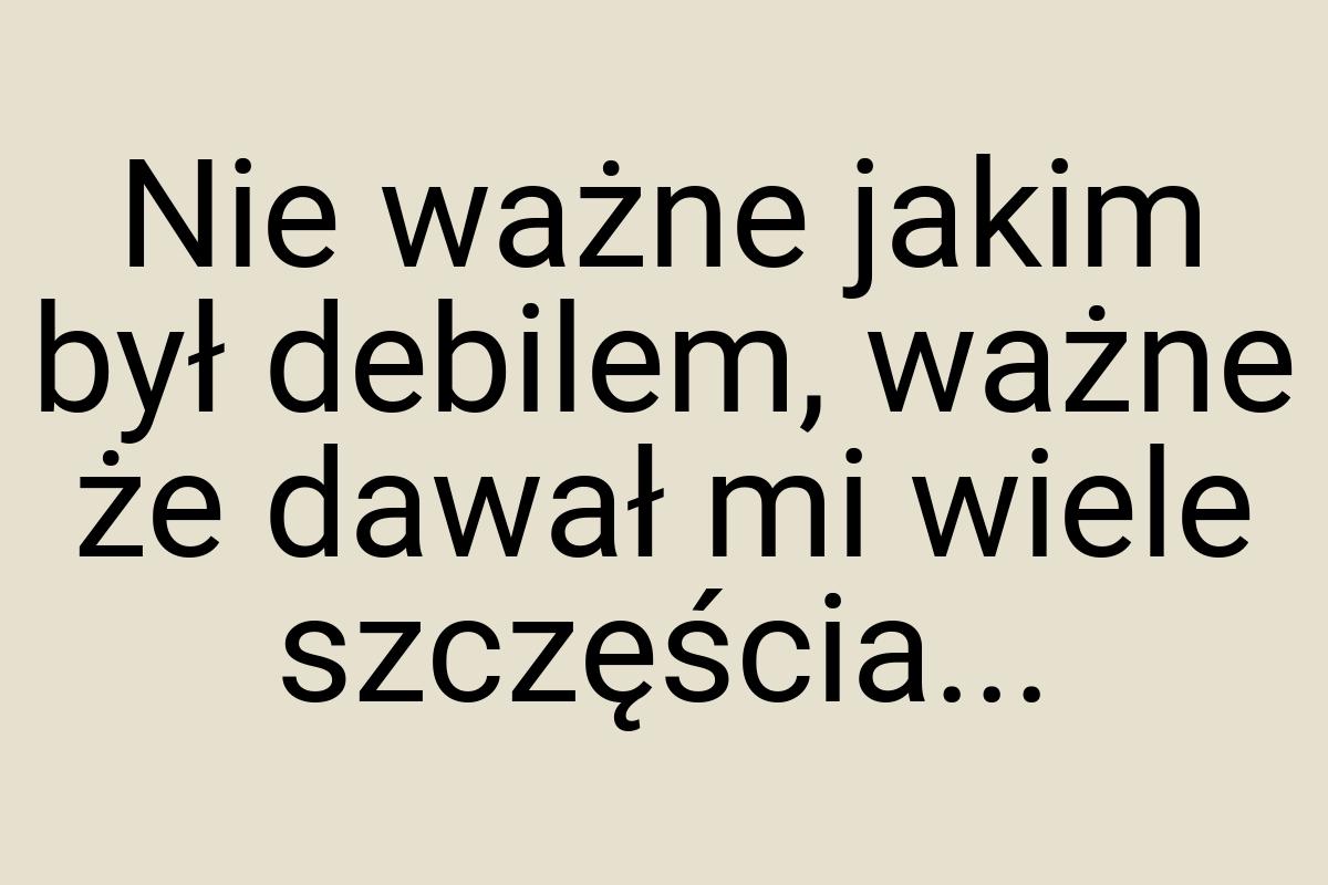 Nie ważne jakim był debilem, ważne że dawał mi wiele