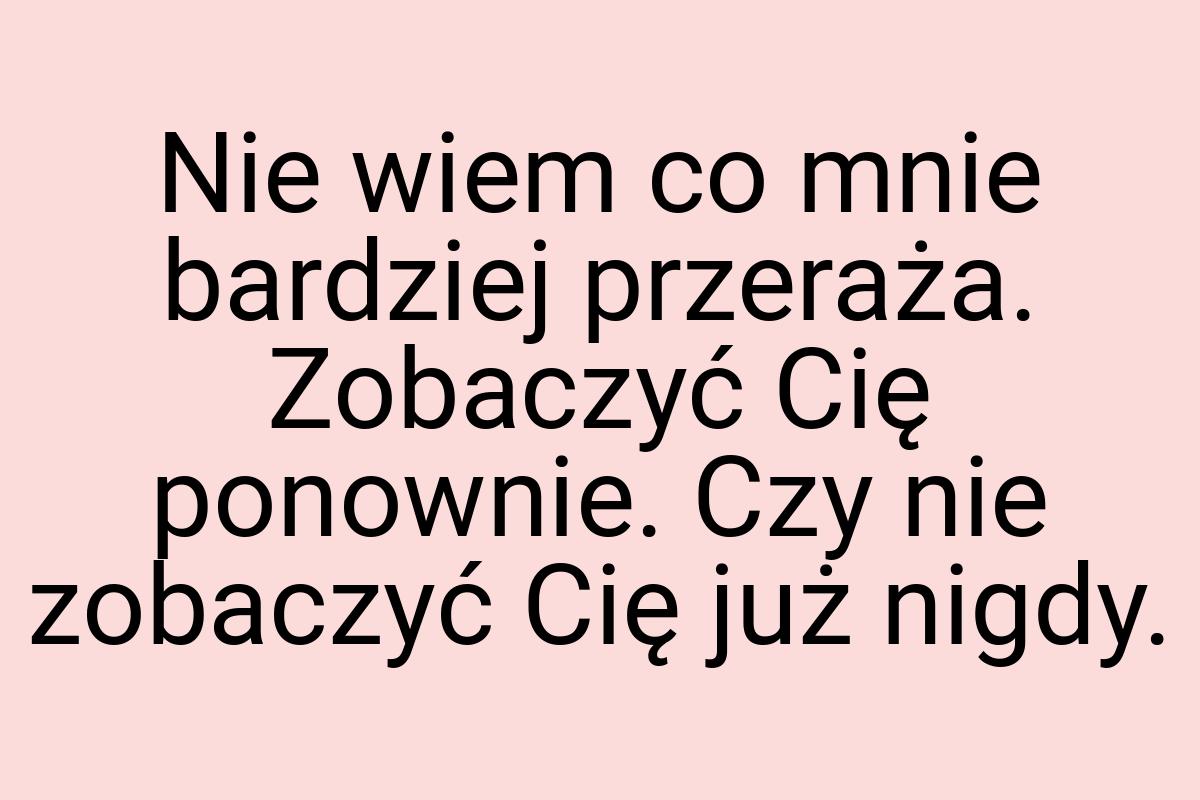 Nie wiem co mnie bardziej przeraża. Zobaczyć Cię ponownie