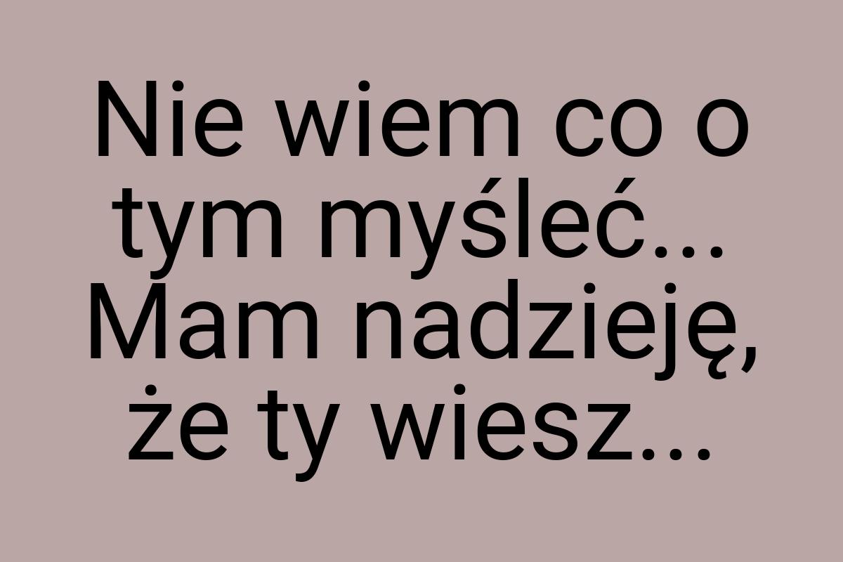 Nie wiem co o tym myśleć... Mam nadzieję, że ty wiesz