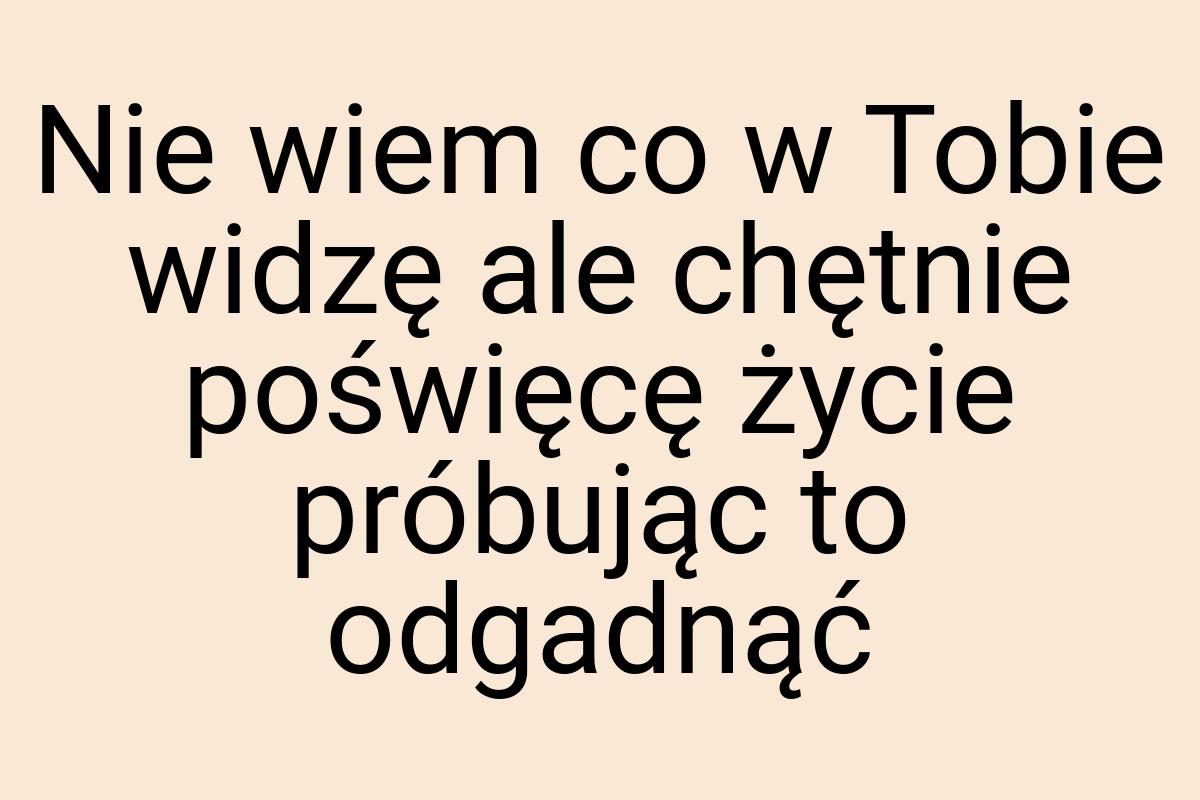 Nie wiem co w Tobie widzę ale chętnie poświęcę życie