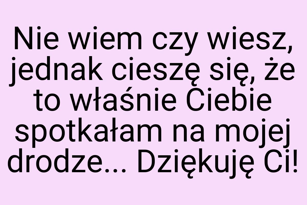 Nie wiem czy wiesz, jednak cieszę się, że to właśnie Ciebie