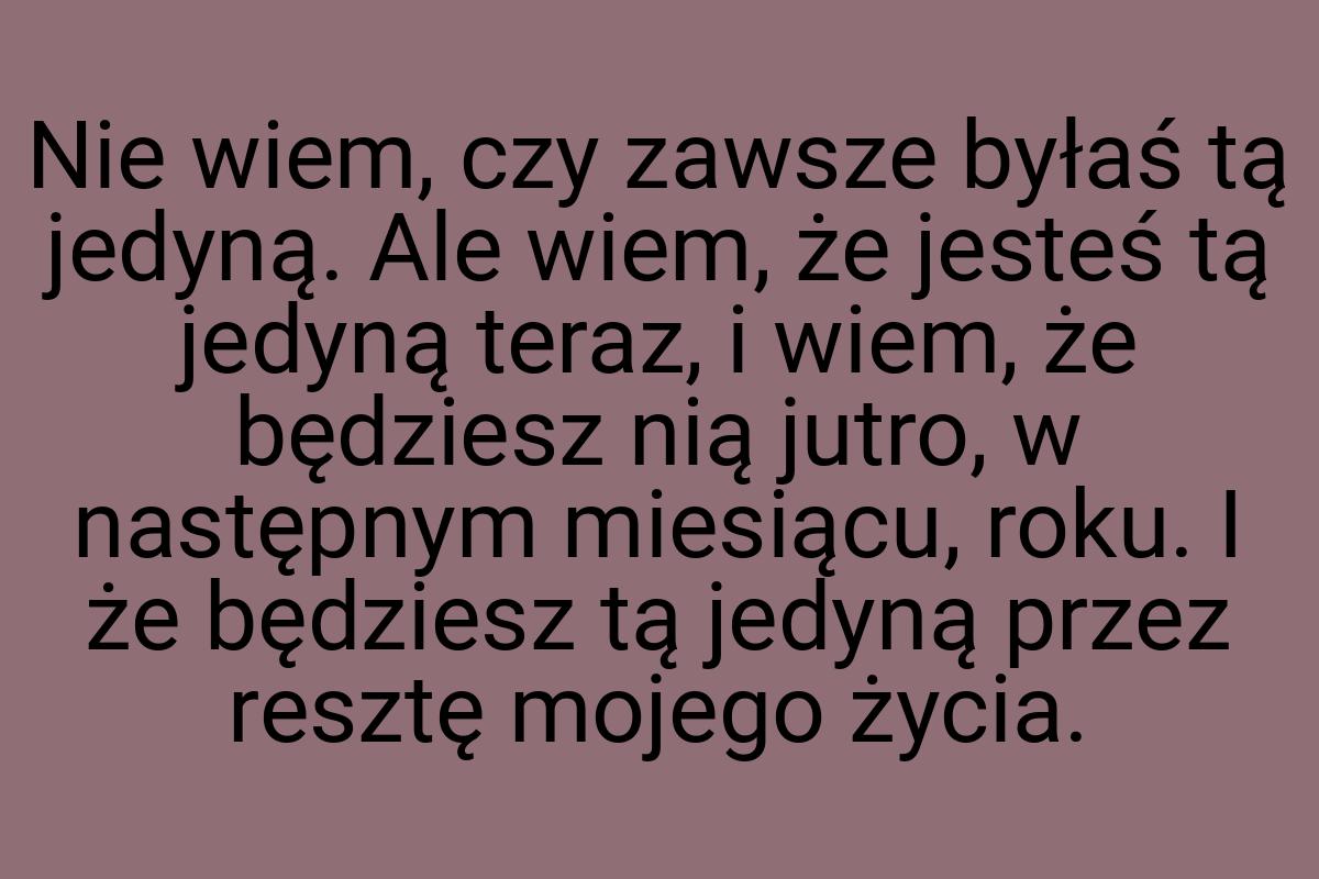 Nie wiem, czy zawsze byłaś tą jedyną. Ale wiem, że jesteś