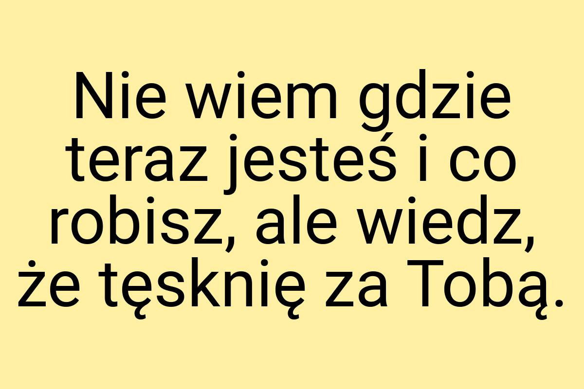 Nie wiem gdzie teraz jesteś i co robisz, ale wiedz, że