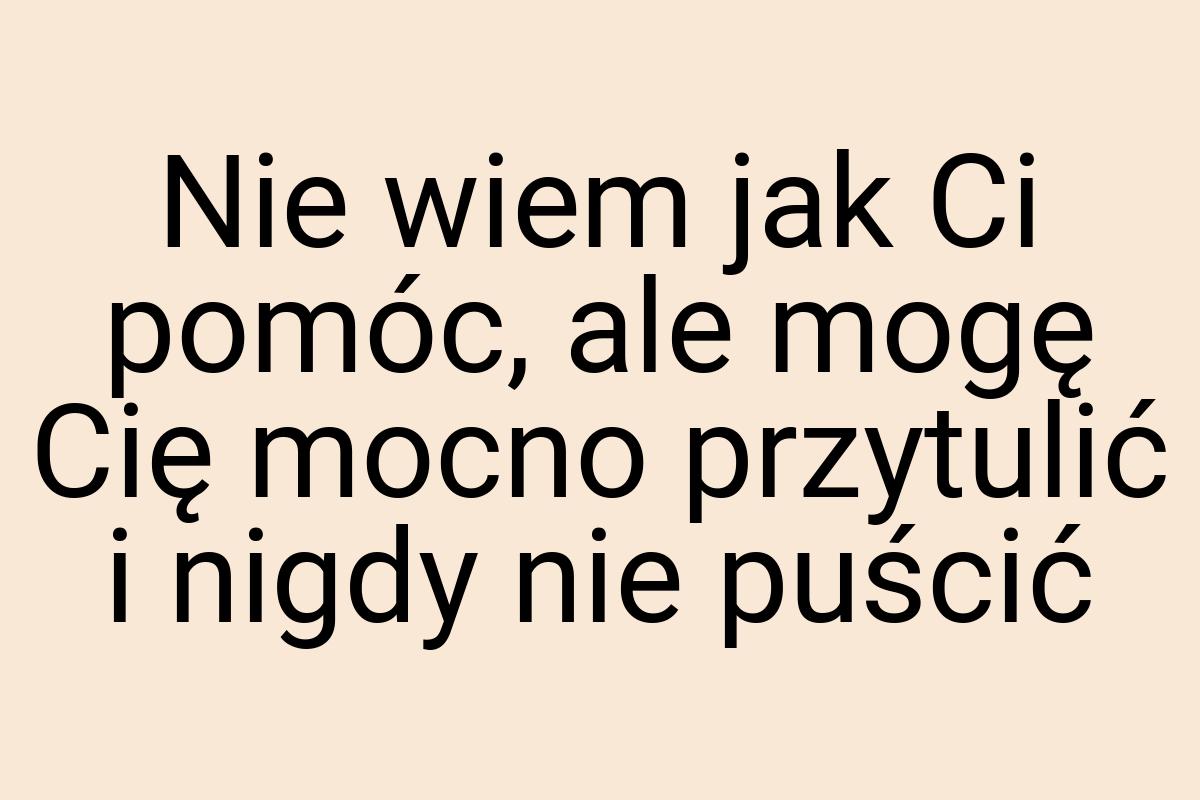 Nie wiem jak Ci pomóc, ale mogę Cię mocno przytulić i nigdy