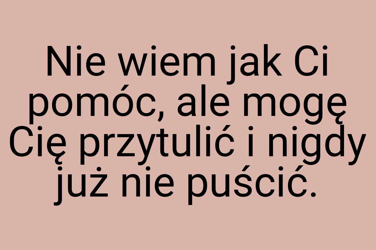 Nie wiem jak Ci pomóc, ale mogę Cię przytulić i nigdy już