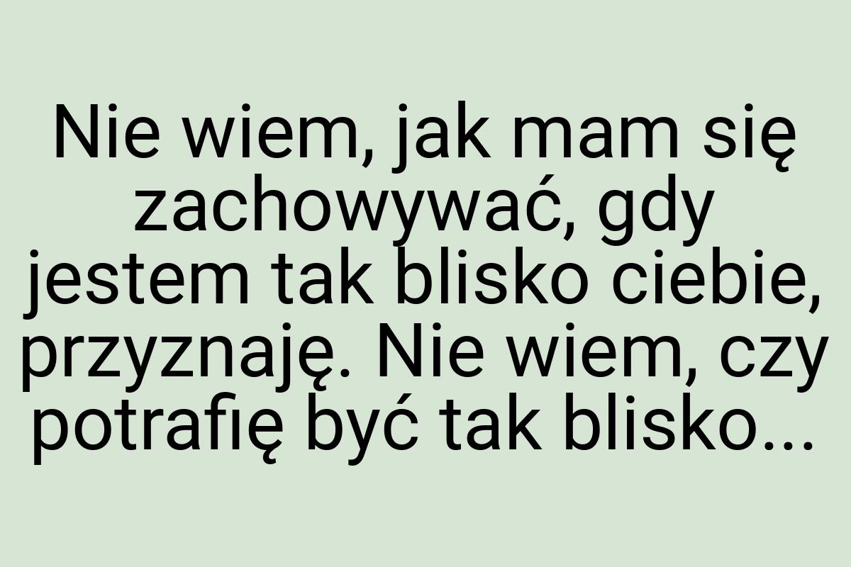 Nie wiem, jak mam się zachowywać, gdy jestem tak blisko