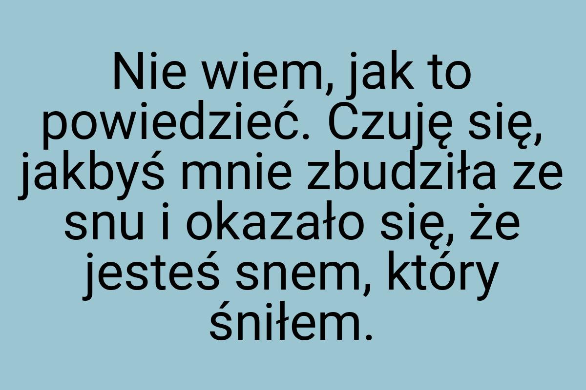 Nie wiem, jak to powiedzieć. Czuję się, jakbyś mnie