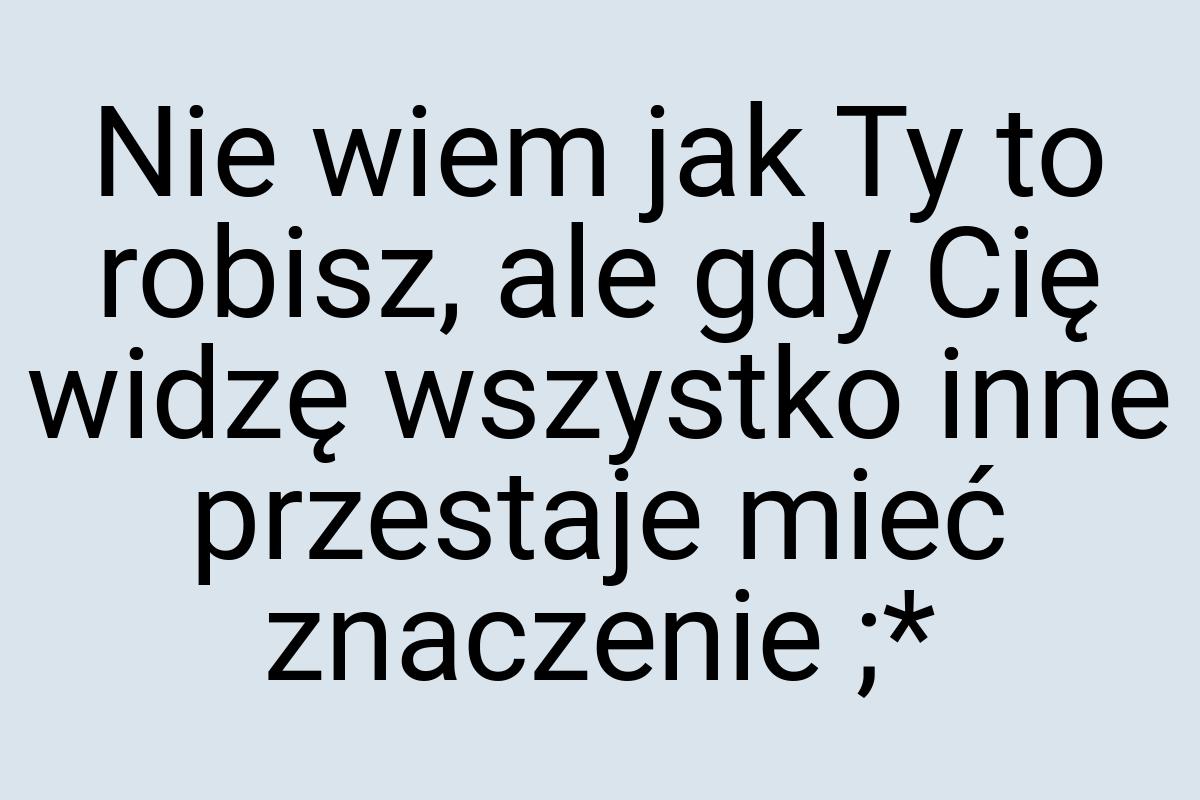 Nie wiem jak Ty to robisz, ale gdy Cię widzę wszystko inne