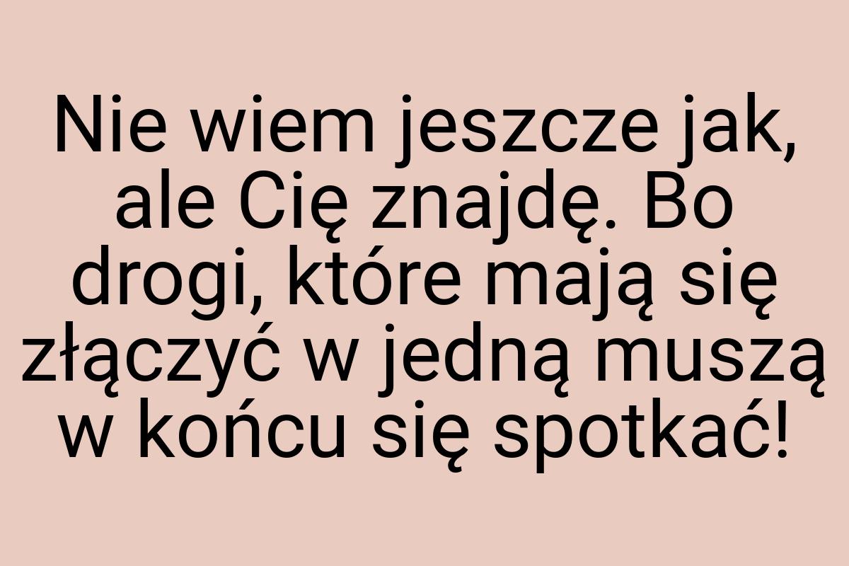 Nie wiem jeszcze jak, ale Cię znajdę. Bo drogi, które mają