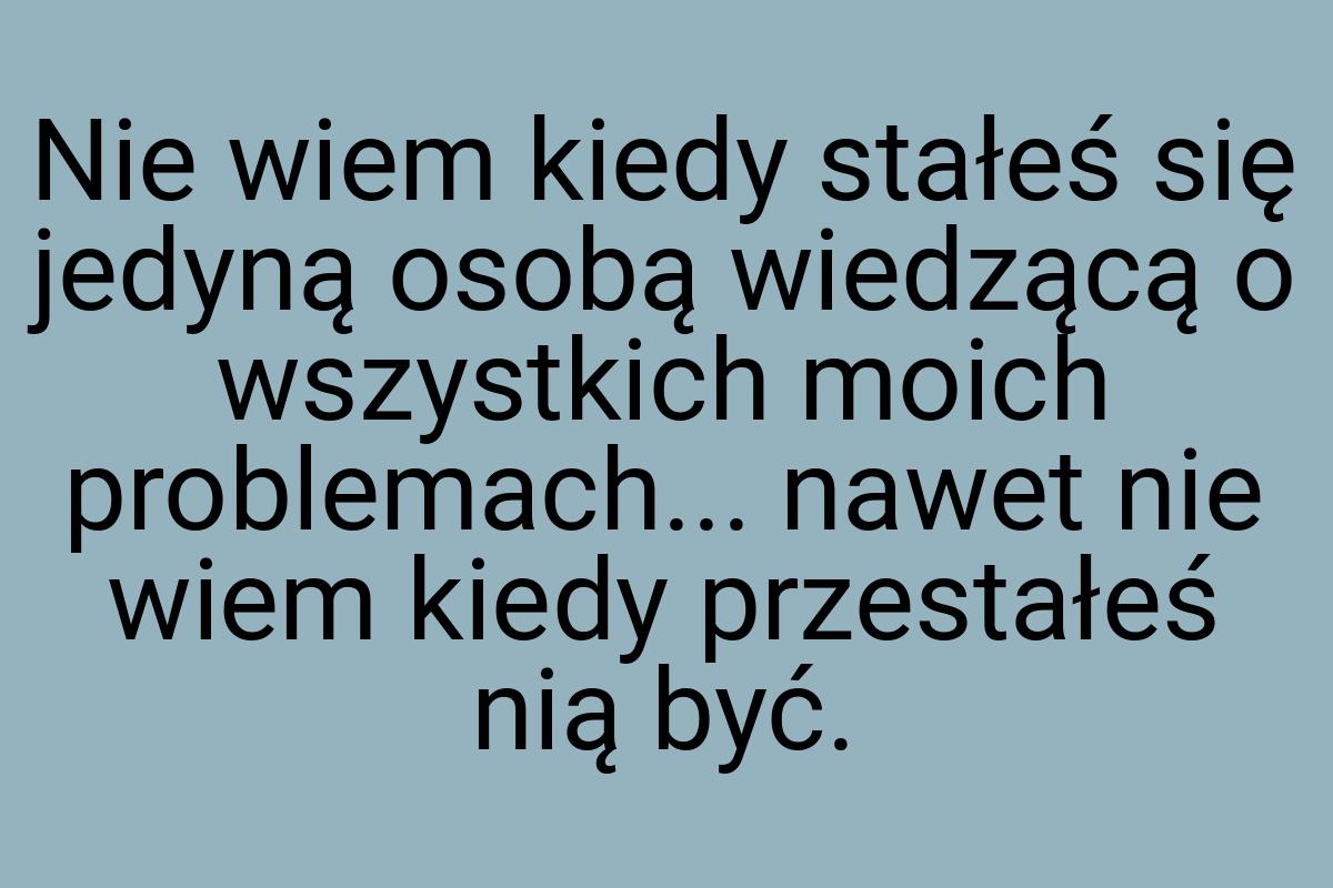 Nie wiem kiedy stałeś się jedyną osobą wiedzącą o