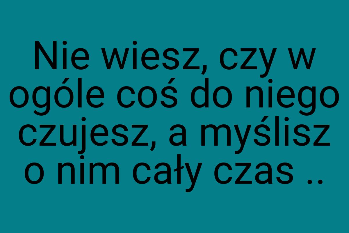 Nie wiesz, czy w ogóle coś do niego czujesz, a myślisz o