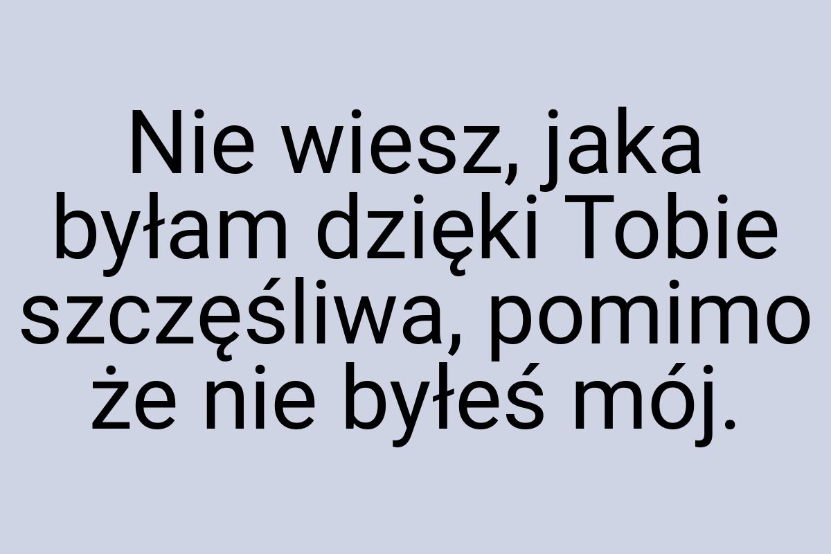 Nie wiesz, jaka byłam dzięki Tobie szczęśliwa, pomimo że