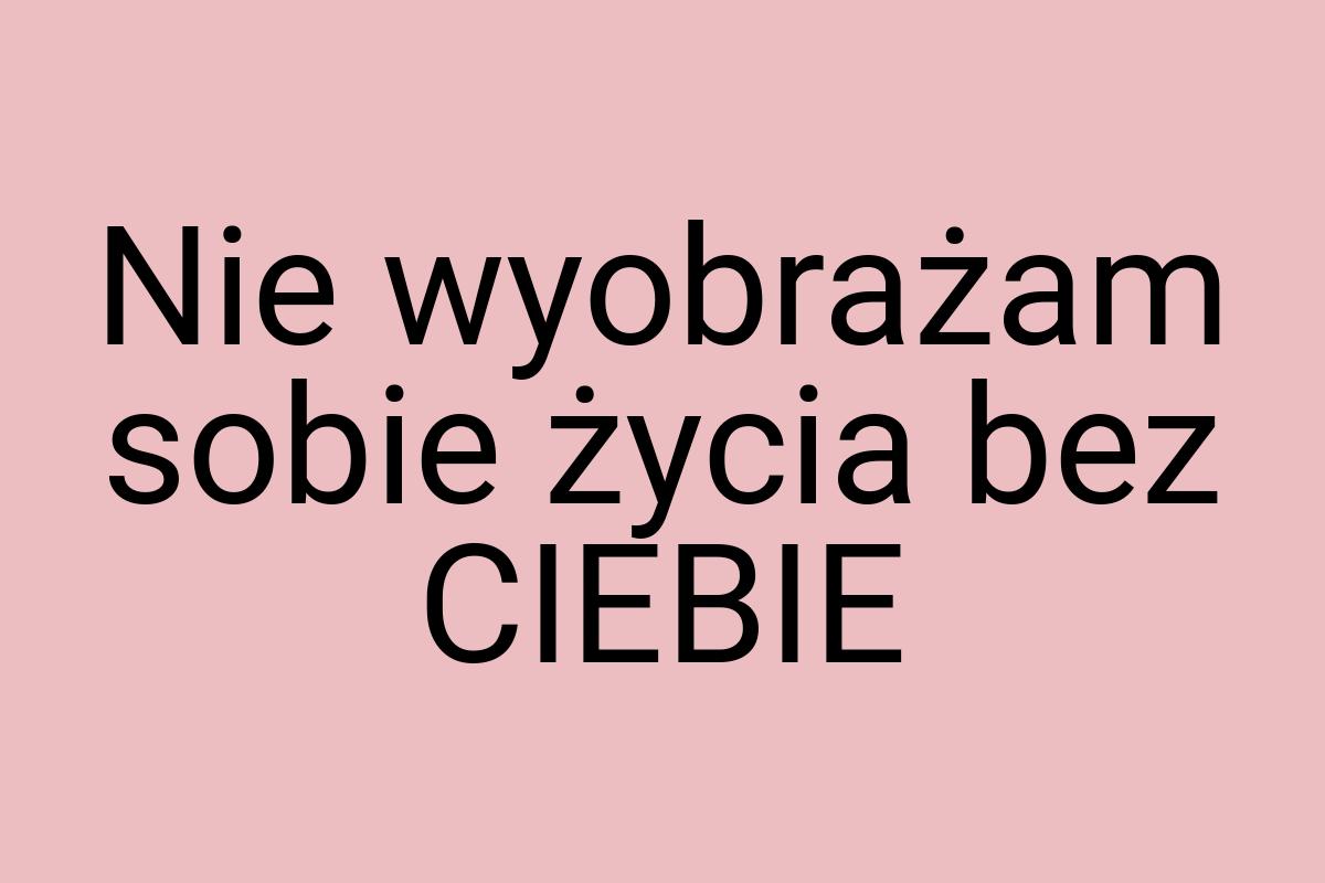 Nie wyobrażam sobie życia bez CIEBIE