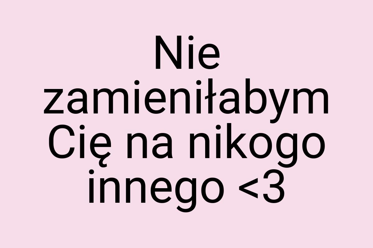 Nie zamieniłabym Cię na nikogo innego