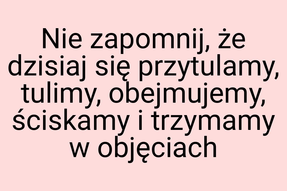 Nie zapomnij, że dzisiaj się przytulamy, tulimy