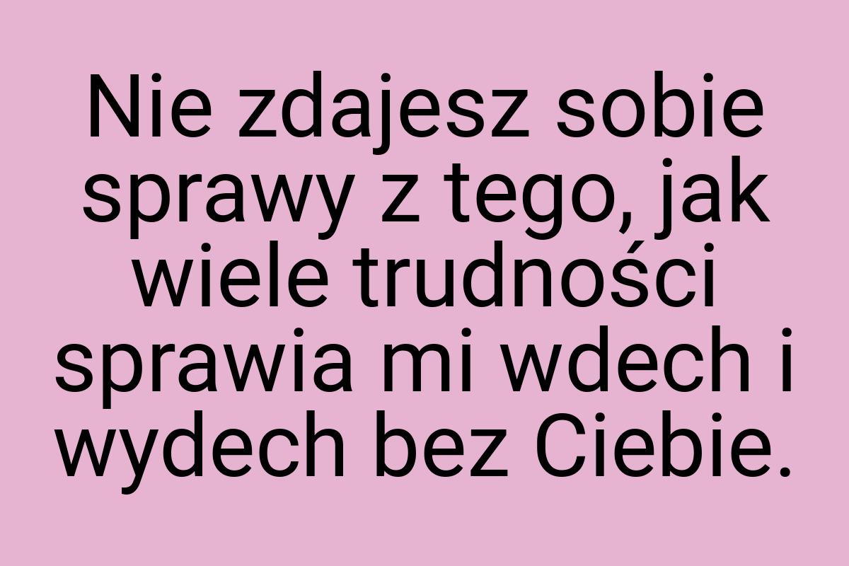 Nie zdajesz sobie sprawy z tego, jak wiele trudności