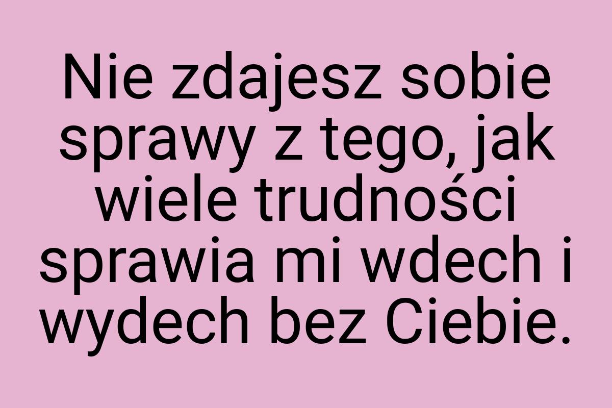 Nie zdajesz sobie sprawy z tego, jak wiele trudności