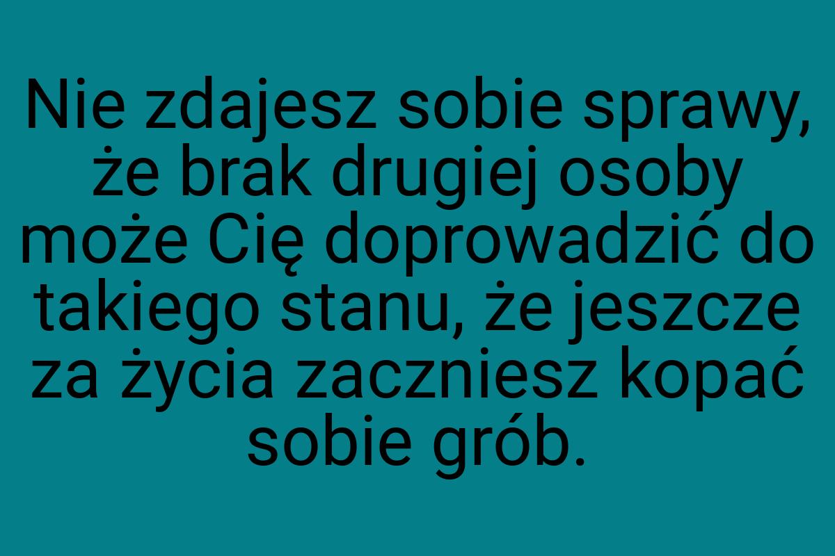 Nie zdajesz sobie sprawy, że brak drugiej osoby może Cię