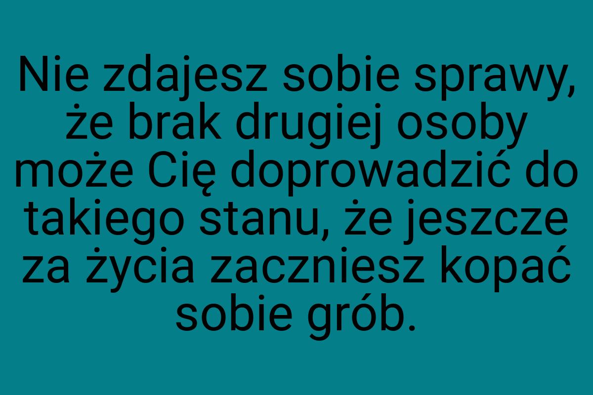 Nie zdajesz sobie sprawy, że brak drugiej osoby może Cię