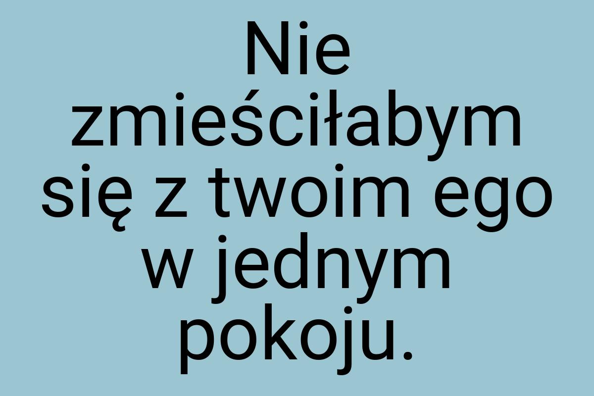 Nie zmieściłabym się z twoim ego w jednym pokoju